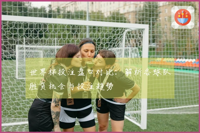世界杯投注盘口对比：解析各球队胜负机会与投注趋势